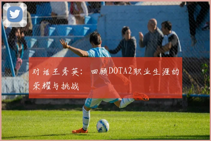 对话王秀英：回顾DOTA2职业生涯的荣耀与挑战
