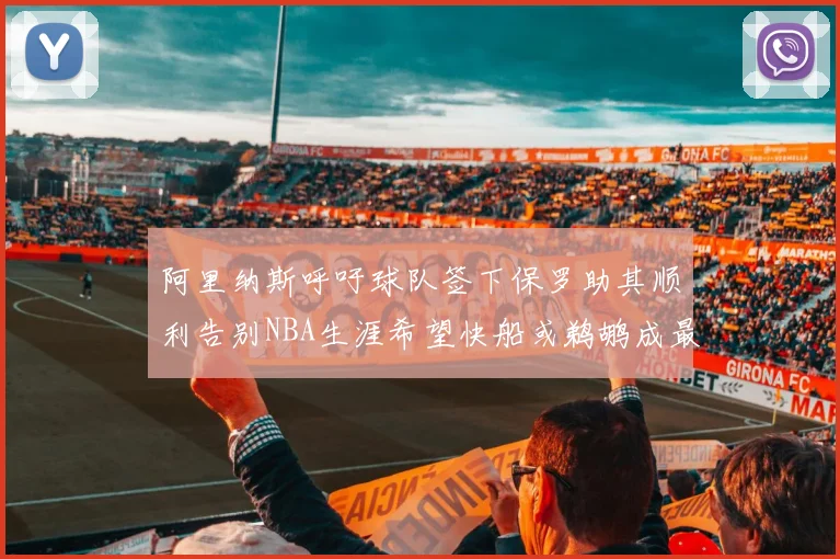 阿里纳斯呼吁球队签下保罗助其顺利告别NBA生涯希望快船或鹈鹕成最佳选择