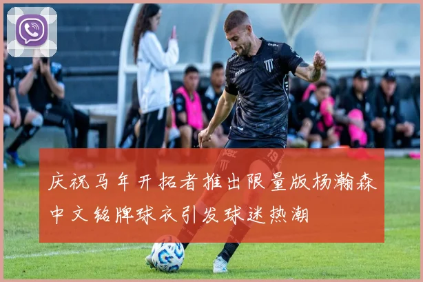 庆祝马年开拓者推出限量版杨瀚森中文铭牌球衣引发球迷热潮