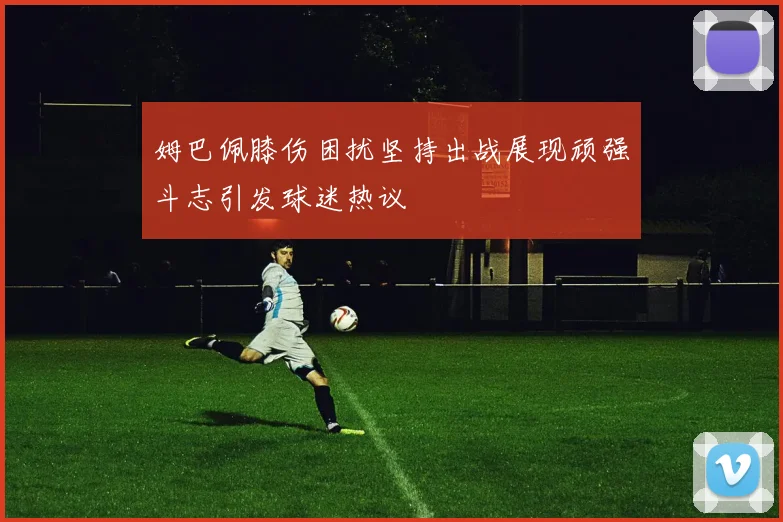 姆巴佩膝伤困扰坚持出战展现顽强斗志引发球迷热议