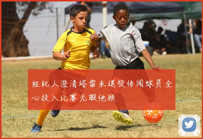 经纪人澄清塔雷米退役传闻球员全心投入比赛无暇他顾