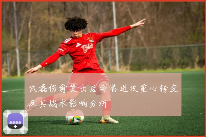 武磊伤愈复出后海港进攻重心转变及其战术影响分析