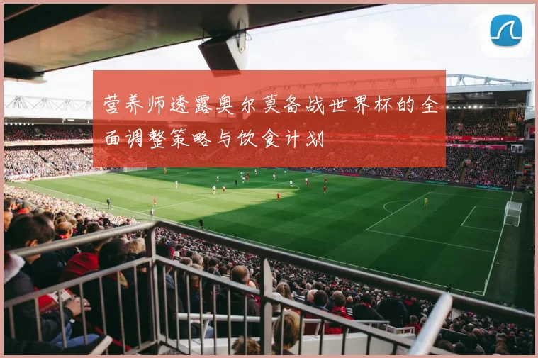 营养师透露奥尔莫备战世界杯的全面调整策略与饮食计划