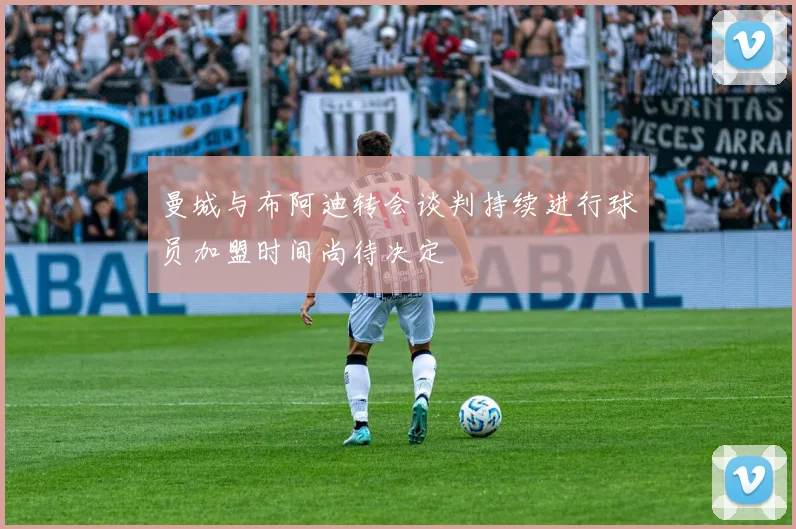 曼城与布阿迪转会谈判持续进行球员加盟时间尚待决定