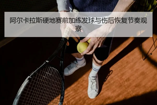 阿尔卡拉斯硬地赛前加练发球与伤后恢复节奏观察