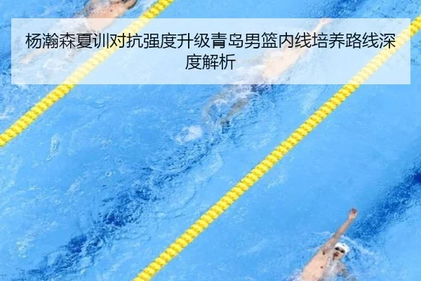 杨瀚森夏训对抗强度升级青岛男篮内线培养路线深度解析